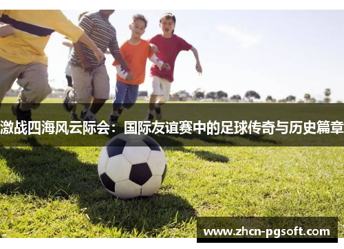 激战四海风云际会：国际友谊赛中的足球传奇与历史篇章